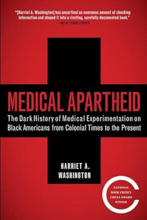 "Medical Apartheid: The Dark History of Medical Experimentation on Black Americans from Colonial Times to Present" by Harriet A. Washington